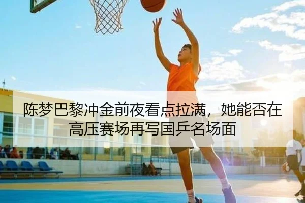 陈梦巴黎冲金前夜看点拉满，她能否在高压赛场再写国乒名场面 - dbcp